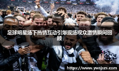 足球明星场下热情互动引爆现场观众激情瞬间回顾